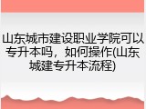 山东城市建设职业学院可以专升本吗，如何操作(山东城建专升本流程)