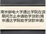 南京邮电大学通达学院在读期间怎么申请助学贷款(南京通达学院助学贷款申请)