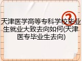天津医学高等专科学校毕业生就业大致去向如何(天津医专毕业生去向)