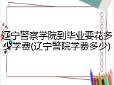 辽宁警察学院到毕业要花多少学费(辽宁警院学费多少)
