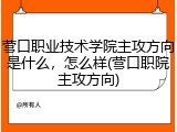 营口职业技术学院主攻方向是什么，怎么样(营口职院主攻方向)