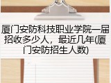 厦门安防科技职业学院一届招收多少人，最近几年(厦门安防招生人数)