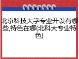 北京科技大学专业开设有哪些,特色在哪(北科大专业特色)