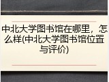 中北大学图书馆在哪里，怎么样(中北大学图书馆位置与评价)