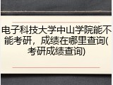 电子科技大学中山学院能不能考研，成绩在哪里查询(考研成绩查询)