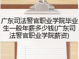 广东司法警官职业学院毕业生一般年薪多少钱(广东司法警官职业学院薪资)