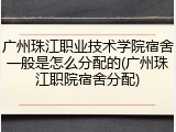广州珠江职业技术学院宿舍一般是怎么分配的(广州珠江职院宿舍分配)