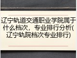 辽宁轨道交通职业学院属于什么档次，专业排行分析(辽宁轨院档次专业排行)