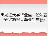 黑龙江大学毕业生一般年薪多少钱(黑大毕业生年薪)