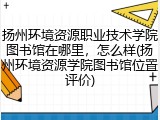 扬州环境资源职业技术学院图书馆在哪里，怎么样(扬州环境资源学院图书馆位置评价)