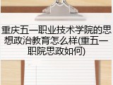 重庆五一职业技术学院的思想政治教育怎么样(重五一职院思政如何)