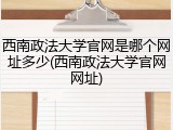 西南政法大学官网是哪个网址多少(西南政法大学官网网址)