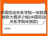 中国劳动关系学院一年财政拨款大概多少钱(中国劳动关系学院年拨款)
