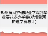 郑州黄河护理职业学院到毕业要花多少学费(郑州黄河护理学费总计)