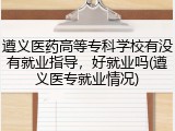 遵义医药高等专科学校有没有就业指导，好就业吗(遵义医专就业情况)
