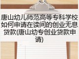 唐山幼儿师范高等专科学校如何申请在读间的创业无息贷款(唐山幼专创业贷款申请)