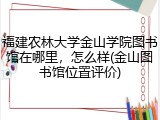 福建农林大学金山学院图书馆在哪里，怎么样(金山图书馆位置评价)