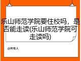乐山师范学院要住校吗，是否能走读(乐山师范学院可走读吗)