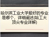 哈尔滨工业大学最好的专业是哪个，详细阐述(哈工大顶尖专业详解)