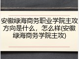 安徽绿海商务职业学院主攻方向是什么，怎么样(安徽绿海商务学院主攻)