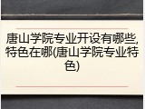唐山学院专业开设有哪些,特色在哪(唐山学院专业特色)