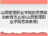 山西管理职业学院的思想政治教育怎么样(山西管理职业学院思政教育)
