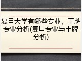复旦大学有哪些专业，王牌专业分析(复旦专业与王牌分析)