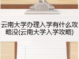 云南大学办理入学有什么攻略没(云南大学入学攻略)
