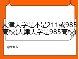 天津大学是不是211或985高校(天津大学是985高校)