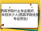 西昌学院什么专业最好，一年招多少人(西昌学院优势专业招生)