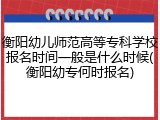 衡阳幼儿师范高等专科学校报名时间一般是什么时候(衡阳幼专何时报名)