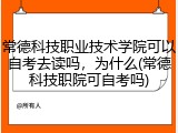 常德科技职业技术学院可以自考去读吗，为什么(常德科技职院可自考吗)