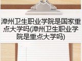 漳州卫生职业学院是国家重点大学吗(漳州卫生职业学院是重点大学吗)