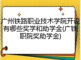 广州铁路职业技术学院开设有哪些奖学和助学金(广铁职院奖助学金)