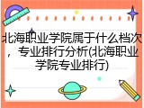 北海职业学院属于什么档次，专业排行分析(北海职业学院专业排行)