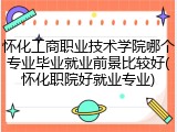 怀化工商职业技术学院哪个专业毕业就业前景比较好(怀化职院好就业专业)