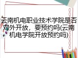 云南机电职业技术学院是否对外开放，要预约吗(云南机电学院开放预约吗)