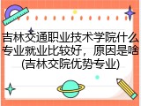吉林交通职业技术学院什么专业就业比较好，原因是啥(吉林交院优势专业)