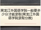 黑龙江外国语学院一般要多少分才能录取(黑龙江外国语学院录取分数)