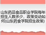 山东药品食品职业学院每年招生人数多少，政策变动如何(山东药食学院招生政策)