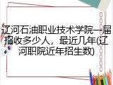 辽河石油职业技术学院一届招收多少人，最近几年(辽河职院近年招生数)