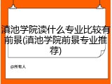 滇池学院读什么专业比较有前景(滇池学院前景专业推荐)