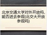 北京交通大学对外开放吗，能否进去参观(北交大开放参观吗)