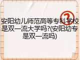 安阳幼儿师范高等专科学校是双一流大学吗?(安阳幼专是双一流吗)