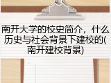 南开大学的校史简介，什么历史与社会背景下建校的(南开建校背景)
