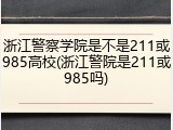浙江警察学院是不是211或985高校(浙江警院是211或985吗)