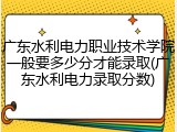 广东水利电力职业技术学院一般要多少分才能录取(广东水利电力录取分数)