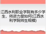江西水利职业学院有多少学生，师资力量如何(江西水利学院师生规模)