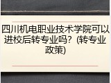 四川机电职业技术学院可以进校后转专业吗？(转专业政策)