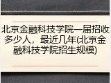 北京金融科技学院一届招收多少人，最近几年(北京金融科技学院招生规模)